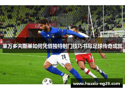 莱万多夫斯基如何凭借独特射门技巧书写足球传奇成就 莱万多夫斯基如何凭借独特射门技巧书写足球传奇成就