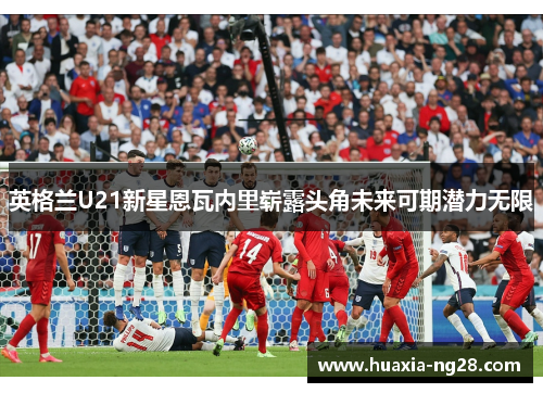 英格兰U21新星恩瓦内里崭露头角未来可期潜力无限