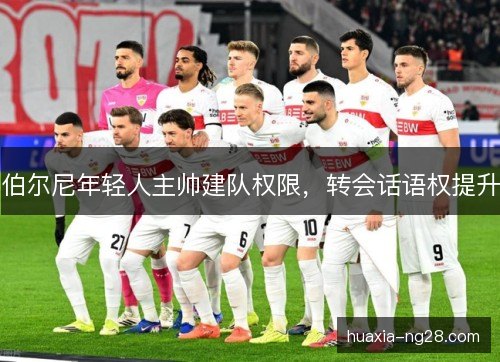 伯尔尼年轻人主帅建队权限,转会话语权提升 伯尔尼年轻人主帅建队权限,转会话语权提升