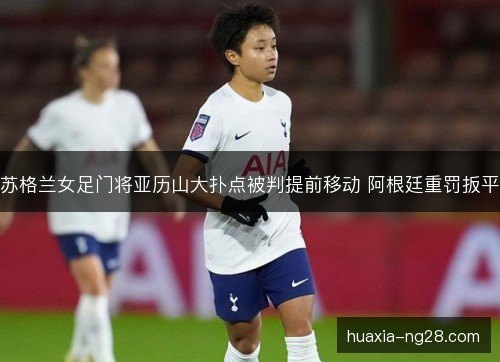 苏格兰女足门将亚历山大扑点被判提前移动 阿根廷重罚扳平 苏格兰女足门将亚历山大扑点被判提前移动 阿根廷重罚扳平