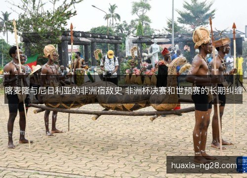 喀麦隆与尼日利亚的非洲宿敌史 非洲杯决赛和世预赛的长期纠缠